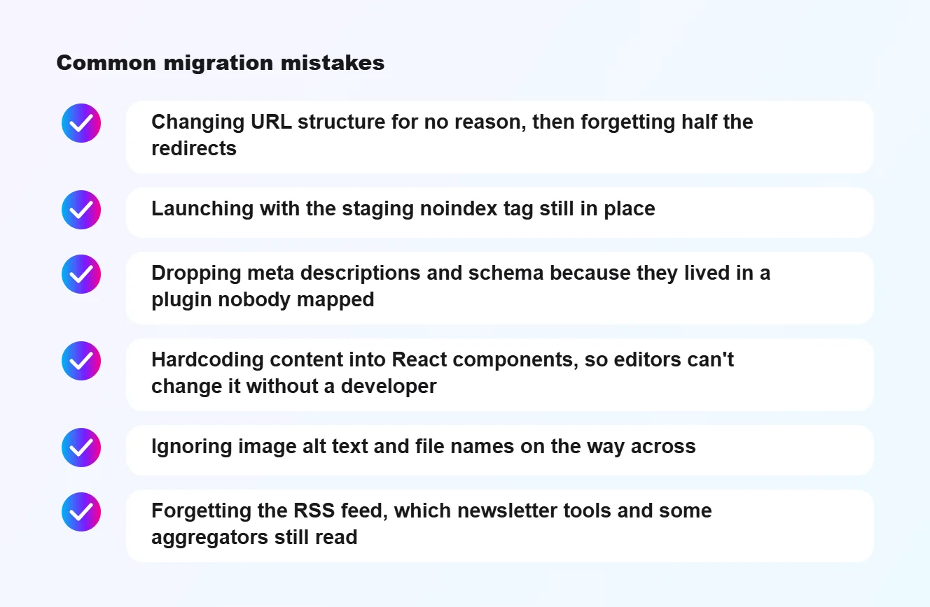 Common migration mistakes: Changing URL structure for no reason, then forgetting half the redirects, Launching with the staging noindex tag still in place, Dropping meta descriptions and schema because they lived in a plugin nobody mapped, Hardcoding content into React components, so editors can't c